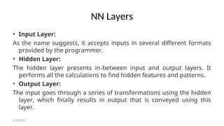 NN Layers
• Input Layer:
As the name suggests, it accepts inputs in several different formats
provided by the programmer.
• Hidden Layer:
The hidden layer presents in-between input and output layers. It
performs all the calculations to find hidden features and patterns.
• Output Layer:
The input goes through a series of transformations using the hidden
layer, which finally results in output that is conveyed using this
layer.
8/30/2020
 