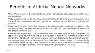 Benefits of Artificial Neural Networks
• ANNs offers many key benefits that make them particularly well-suited to specific issues
and situations:
1. ANNs can learn and model non-linear and complicated interactions, which is critical since
many of the relationships between inputs and outputs in real life are non-linear and
complex.
2. ANNs can generalize – After learning from the original inputs and their associations, the
model may infer unknown relationships from anonymous data, allowing it to generalize
and predict unknown data.
3. ANN does not impose any constraints on the input variables, unlike many other prediction
approaches (like how they should be distributed). Furthermore, numerous studies have
demonstrated that ANNs can better simulate heteroskedasticity, or data with high volatility
and non-constant variance, because of their capacity to discover latent correlations in the
data without imposing any preset associations. This is particularly helpful in financial time
series forecasting (for example, stock prices) when significant data volatility.
8/30/2020
 