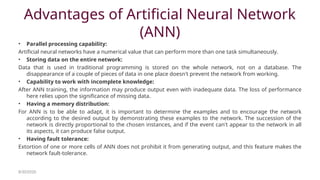Advantages of Artificial Neural Network
(ANN)
• Parallel processing capability:
Artificial neural networks have a numerical value that can perform more than one task simultaneously.
• Storing data on the entire network:
Data that is used in traditional programming is stored on the whole network, not on a database. The
disappearance of a couple of pieces of data in one place doesn't prevent the network from working.
• Capability to work with incomplete knowledge:
After ANN training, the information may produce output even with inadequate data. The loss of performance
here relies upon the significance of missing data.
• Having a memory distribution:
For ANN is to be able to adapt, it is important to determine the examples and to encourage the network
according to the desired output by demonstrating these examples to the network. The succession of the
network is directly proportional to the chosen instances, and if the event can't appear to the network in all
its aspects, it can produce false output.
• Having fault tolerance:
Extortion of one or more cells of ANN does not prohibit it from generating output, and this feature makes the
network fault-tolerance.
8/30/2020
 