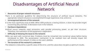 Disadvantages of Artificial Neural
Network
• Assurance of proper network structure:
There is no particular guideline for determining the structure of artificial neural networks. The
appropriate network structure is accomplished through experience, trial, and error.
• Unrecognized behavior of the network:
It is the most significant issue of ANN. When ANN produces a testing solution, it does not provide insight
concerning why and how. It decreases trust in the network.
• Hardware dependence:
Artificial neural networks need processors with parallel processing power, as per their structure.
Therefore, the realization of the equipment is dependent.
• Difficulty of showing the issue to the network:
ANNs can work with numerical data. Problems must be converted into numerical values before being
introduced to ANN. The presentation mechanism to be resolved here will directly impact the
performance of the network. It relies on the user's abilities.
• The duration of the network is unknown:
The network is reduced to a specific value of the error, and this value does not give us optimum results.
8/30/2020
 