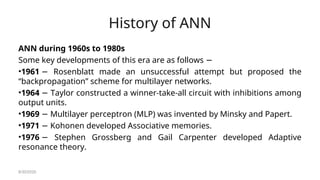 History of ANN
ANN during 1960s to 1980s
Some key developments of this era are as follows −
•1961 Rosenblatt made an unsuccessful attempt but proposed the
−
“backpropagation” scheme for multilayer networks.
•1964 Taylor constructed a winner-take-all circuit with inhibitions among
−
output units.
•1969 Multilayer perceptron (MLP) was invented by Minsky and Papert.
−
•1971 Kohonen developed Associative memories.
−
•1976 Stephen Grossberg and Gail Carpenter developed Adaptive
−
resonance theory.
8/30/2020
 