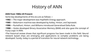 History of ANN
ANN from 1980s till Present
Some key developments of this era are as follows −
•1982 The major development was Hopfield’s Energy approach.
−
•1985 Boltzmann machine was developed by Ackley, Hinton, and Sejnowski.
−
•1986 Rumelhart, Hinton, and Williams introduced Generalised Delta Rule.
−
•1988 Kosko developed Binary Associative Memory (BAM) and also gave the concept of
−
Fuzzy Logic in ANN.
•The historical review shows that significant progress has been made in this field. Neural
network based chips are emerging and applications to complex problems are being
developed. Surely, today is a period of transition for neural network technology.
8/30/2020
 