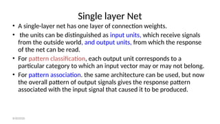 Single layer Net
• A single-layer net has one layer of connection weights.
• the units can be distinguished as input units, which receive signals
from the outside world, and output units, from which the response
of the net can be read.
• For pattern classification, each output unit corresponds to a
particular category to which an input vector may or may not belong.
• For pattern association. the same architecture can be used, but now
the overall pattern of output signals gives the response pattern
associated with the input signal that caused it to be produced.
8/30/2020
 