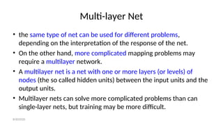Multi-layer Net
• the same type of net can be used for different problems,
depending on the interpretation of the response of the net.
• On the other hand, more complicated mapping problems may
require a multilayer network.
• A multilayer net is a net with one or more layers (or levels) of
nodes (the so called hidden units) between the input units and the
output units.
• Multilayer nets can solve more complicated problems than can
single-layer nets, but training may be more difficult.
8/30/2020
 