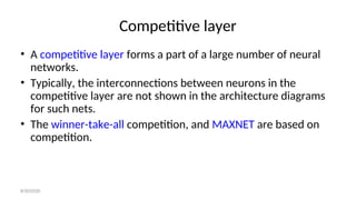 Competitive layer
• A competitive layer forms a part of a large number of neural
networks.
• Typically, the interconnections between neurons in the
competitive layer are not shown in the architecture diagrams
for such nets.
• The winner-take-all competition, and MAXNET are based on
competition.
8/30/2020
 