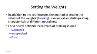 Setting the Weights
• in addition to the architecture, the method of setting the
values of the weights (training) is an important distinguishing
characteristic of different neural nets
• For a neural network three types of training is used
– Supervised
– unsupervised
– Fixed
8/30/2020
 