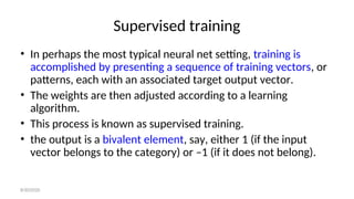 Supervised training
• In perhaps the most typical neural net setting, training is
accomplished by presenting a sequence of training vectors, or
patterns, each with an associated target output vector.
• The weights are then adjusted according to a learning
algorithm.
• This process is known as supervised training.
• the output is a bivalent element, say, either 1 (if the input
vector belongs to the category) or –1 (if it does not belong).
8/30/2020
 