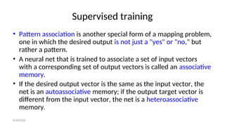 Supervised training
• Pattern association is another special form of a mapping problem,
one in which the desired output is not just a "yes" or "no," but
rather a pattern.
• A neural net that is trained to associate a set of input vectors
with a corresponding set of output vectors is called an associative
memory.
• If the desired output vector is the same as the input vector, the
net is an autoassociative memory; if the output target vector is
different from the input vector, the net is a heteroassociative
memory.
8/30/2020
 