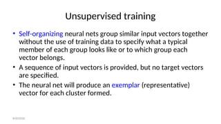 Unsupervised training
• Self-organizing neural nets group similar input vectors together
without the use of training data to specify what a typical
member of each group looks like or to which group each
vector belongs.
• A sequence of input vectors is provided, but no target vectors
are specified.
• The neural net will produce an exemplar (representative)
vector for each cluster formed.
8/30/2020
 