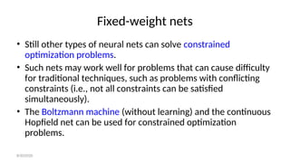 Fixed-weight nets
• Still other types of neural nets can solve constrained
optimization problems.
• Such nets may work well for problems that can cause difficulty
for traditional techniques, such as problems with conflicting
constraints (i.e., not all constraints can be satisfied
simultaneously).
• The Boltzmann machine (without learning) and the continuous
Hopfield net can be used for constrained optimization
problems.
8/30/2020
 