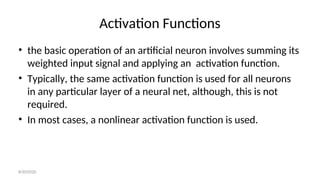Activation Functions
• the basic operation of an artificial neuron involves summing its
weighted input signal and applying an activation function.
• Typically, the same activation function is used for all neurons
in any particular layer of a neural net, although, this is not
required.
• In most cases, a nonlinear activation function is used.
8/30/2020
 
