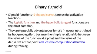 Binary sigmoid
• Sigmoid functions (S-shaped curves) are useful activation
functions.
• The logistic function and the hyperbolic tangent functions are
the most common.
• They are especially advantageous for use in neural nets trained
by backpropagation, because the simple relationship between
the value of the function at a point and the value of the
derivative at that point reduces the computational burden
during training.
8/30/2020
 