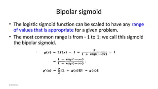 Bipolar sigmoid
• The logistic sigmoid function can be scaled to have any range
of values that is appropriate for a given problem.
• The most common range is from - 1 to 1; we call this sigmoid
the bipolar sigmoid.
8/30/2020
 