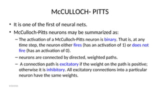 McCULLOCH- PITTS
• It is one of the first of neural nets.
• McCulloch-Pitts neurons may be summarized as:
– The activation of a McCulloch-Pitts neuron is binary. That is, at any
time step, the neuron either fires (has an activation of 1) or does not
fire (has an activation of 0).
– neurons are connected by directed, weighted paths.
– A connection path is excitatory if the weight on the path is positive;
otherwise it is inhibitory. All excitatory connections into a particular
neuron have the same weights.
8/30/2020
 