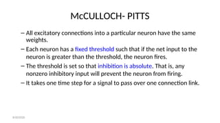 McCULLOCH- PITTS
– All excitatory connections into a particular neuron have the same
weights.
– Each neuron has a fixed threshold such that if the net input to the
neuron is greater than the threshold, the neuron fires.
– The threshold is set so that inhibition is absolute. That is, any
nonzero inhibitory input will prevent the neuron from firing.
– It takes one time step for a signal to pass over one connection link.
8/30/2020
 