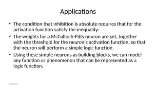 Applications
• The condition that inhibition is absolute requires that for the
activation function satisfy the inequality:
• The weights for a McCulIoch-Pitts neuron are set, together
with the threshold for the neuron's activation function, so that
the neuron will perform a simple logic function.
• Using these simple neurons as building blocks, we can model
any function or phenomenon that can be represented as a
logic function.
8/30/2020
 
