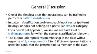 General Discussion
• One of the simplest tasks that neural nets can be trained to
perform is pattern classification.
• In pattern classification problems, each input vector (pattern)
belongs, or does not belong, to a particular class or category.
• For a neural net approach, we assume we have a set of
training patterns for which the correct classification is known.
• The output unit represents membership in the class with a
response of 1; a response of - 1 (or 0 if binary representation is
used) indicates that the pattern is not a member of the class.
8/30/2020
 