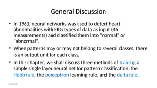 General Discussion
• In 1963, neural networks was used to detect heart
abnormalities with EKG types of data as input (46
measurements) and classified them into "normal" or
"abnormal”.
• When patterns may or may not belong to several classes, there
is an output unit for each class.
• In this chapter, we shall discuss three methods of training a
simple single layer neural net for pattern classification: the
Hebb rule, the perceptron learning rule, and the delta rule.
8/30/2020
 