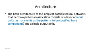Architecture
• The basic architecture of the simplest possible neural networks
that perform pattern classification consists of a layer of input
units (as many units as the patterns to be classified have
components) and a single output unit.
8/30/2020
 