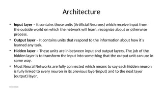 Architecture
• Input layer – It contains those units (Artificial Neurons) which receive input from
the outside world on which the network will learn, recognize about or otherwise
process.
• Output layer – It contains units that respond to the information about how it’s
learned any task.
• Hidden layer – These units are in between input and output layers. The job of the
hidden layer is to transform the input into something that the output unit can use in
some way.
• Most Neural Networks are fully connected which means to say each hidden neuron
is fully linked to every neuron in its previous layer(input) and to the next layer
(output) layer.
8/30/2020
 