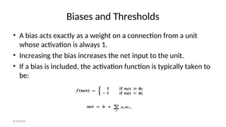 Biases and Thresholds
• A bias acts exactly as a weight on a connection from a unit
whose activation is always 1.
• Increasing the bias increases the net input to the unit.
• If a bias is included, the activation function is typically taken to
be:
8/30/2020
 