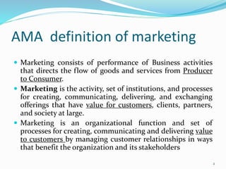 AMA definition of marketing
 Marketing consists of performance of Business activities
that directs the flow of goods and services from Producer
to Consumer.
 Marketing is the activity, set of institutions, and processes
for creating, communicating, delivering, and exchanging
offerings that have value for customers, clients, partners,
and society at large.
 Marketing is an organizational function and set of
processes for creating, communicating and delivering value
to customers by managing customer relationships in ways
that benefit the organization and its stakeholders
2
 