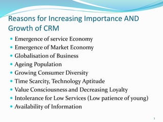 Reasons for Increasing Importance AND
Growth of CRM
 Emergence of service Economy
 Emergence of Market Economy
 Globalisation of Business
 Ageing Population
 Growing Consumer Diversity
 Time Scarcity, Technology Aptitude
 Value Consciousness and Decreasing Loyalty
 Intolerance for Low Services (Low patience of young)
 Availability of Information
3
 