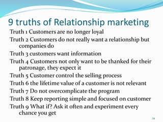 9 truths of Relationship marketing
Truth 1 Customers are no longer loyal
Truth 2 Customers do not really want a relationship but
companies do
Truth 3 customers want information
Truth 4 Customers not only want to be thanked for their
patronage, they expect it
Truth 5 Customer control the selling process
Truth 6 the lifetime value of a customer is not relevant
Truth 7 Do not overcomplicate the program
Truth 8 Keep reporting simple and focused on customer
Truth 9 What if? Ask it often and experiment every
chance you get
34
 