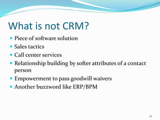 What is not CRM?
 Piece of software solution
 Sales tactics
 Call center services
 Relationship building by softer attributes of a contact
person
 Empowerment to pass goodwill waivers
 Another buzzword like ERP/BPM
36
 