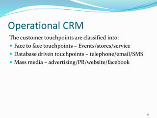 Operational CRM
The customer touchpoints are classified into:
 Face to face touchpoints – Events/stores/service
 Database driven touchpoints – telephone/email/SMS
 Mass media – advertising/PR/website/facebook
39
 