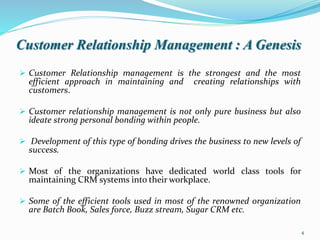 Customer Relationship Management : A Genesis
 Customer Relationship management is the strongest and the most
efficient approach in maintaining and creating relationships with
customers.
 Customer relationship management is not only pure business but also
ideate strong personal bonding within people.
 Development of this type of bonding drives the business to new levels of
success.
 Most of the organizations have dedicated world class tools for
maintaining CRM systems into their workplace.
 Some of the efficient tools used in most of the renowned organization
are Batch Book, Sales force, Buzz stream, Sugar CRM etc.
4
 