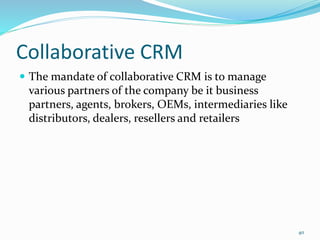 Collaborative CRM
 The mandate of collaborative CRM is to manage
various partners of the company be it business
partners, agents, brokers, OEMs, intermediaries like
distributors, dealers, resellers and retailers
40
 