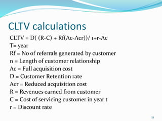 CLTV calculations
CLTV = D( (R-C) + Rf(Ac-Acr))/ 1+r-Ac
T= year
Rf = No of referrals generated by customer
n = Length of customer relationship
Ac = Full acquisition cost
D = Customer Retention rate
Acr = Reduced acquisition cost
R = Revenues earned from customer
C = Cost of servicing customer in year t
r = Discount rate
53
 