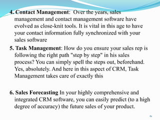 4. Contact Management: Over the years, sales
management and contact management software have
evolved as close-knit tools. It is vital in this age to have
your contact information fully synchronized with your
sales software
5. Task Management: How do you ensure your sales rep is
following the right path "step by step" in his sales
process? You can simply spell the steps out, beforehand.
Yes, absolutely. And here in this aspect of CRM, Task
Management takes care of exactly this
6. Sales Forecasting In your highly comprehensive and
integrated CRM software, you can easily predict (to a high
degree of accuracy) the future sales of your product.
61
 