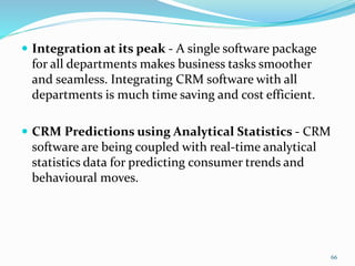  Integration at its peak - A single software package
for all departments makes business tasks smoother
and seamless. Integrating CRM software with all
departments is much time saving and cost efficient.
 CRM Predictions using Analytical Statistics - CRM
software are being coupled with real-time analytical
statistics data for predicting consumer trends and
behavioural moves.
66
 