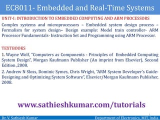 EC8011- Embedded and Real-Time Systems
Dr. V. Sathiesh Kumar Department of Electronics, MIT, India
UNIT-I: INTRODUCTION TO EMBEDDED COMPUTING AND ARM PROCESSORS
Complex systems and microprocessors – Embedded system design process –
Formalism for system design– Design example: Model train controller- ARM
Processor Fundamentals- Instruction Set and Programming using ARM Processor.
TEXTBOOKS
1. Wayne Wolf, “Computers as Components - Principles of Embedded Computing
System Design”, Morgan Kaufmann Publisher (An imprint from Elsevier), Second
Edition ,2008.
2. Andrew N Sloss, Dominic Symes, Chris Wright, “ARM System Developer’s Guide-
Designing and Optimizing System Software”, Elsevier/Morgan Kaufmann Publisher,
2008.
www.sathieshkumar.com/tutorials
1
 