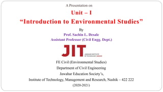 Unit – I
“Introduction to Environmental Studies”
By
Prof. Sachin L. Desale
Assistant Professor (Civil Engg. Dept.)
FE Civil (Environmental Studies)
Department of Civil Engineering
Jawahar Education Society’s,
Institute of Technology, Management and Research, Nashik – 422 222
(2020-2021)
A Presentation on
 