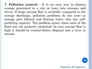 7. Pollution control: - It is an easy way to dispose
sewage generated in a city or town into streams and
rivers. If large stream flow is available compared to the
sewage discharge, pollution problems do not arise as
sewage gets diluted and flowing water also has self-
purifying capacity. The problem arises when each of the
flows are not properly estimated. In case sewage flow is
high it should be treated before disposal into a river or
stream.
12
Prepared by : Mr. Vaidya O. A.
 