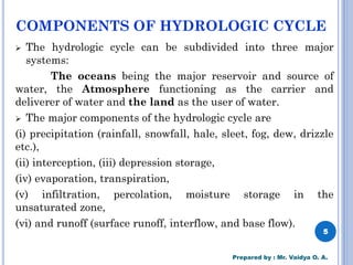 COMPONENTS OF HYDROLOGIC CYCLE
➢ The hydrologic cycle can be subdivided into three major
systems:
The oceans being the major reservoir and source of
water, the Atmosphere functioning as the carrier and
deliverer of water and the land as the user of water.
➢ The major components of the hydrologic cycle are
(i) precipitation (rainfall, snowfall, hale, sleet, fog, dew, drizzle
etc.),
(ii) interception, (iii) depression storage,
(iv) evaporation, transpiration,
(v) infiltration, percolation, moisture storage in the
unsaturated zone,
(vi) and runoff (surface runoff, interflow, and base flow).
5
Prepared by : Mr. Vaidya O. A.
 