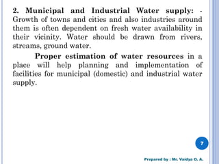 2. Municipal and Industrial Water supply: -
Growth of towns and cities and also industries around
them is often dependent on fresh water availability in
their vicinity. Water should be drawn from rivers,
streams, ground water.
Proper estimation of water resources in a
place will help planning and implementation of
facilities for municipal (domestic) and industrial water
supply.
7
Prepared by : Mr. Vaidya O. A.
 
