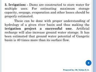 3. Irrigation: - Dams are constructed to store water for
multiple uses. For estimating maximum storage
capacity, seepage, evaporation and other losses should be
properly estimated.
These can be done with proper understanding of
hydrology of a given river basin and thus making the
irrigation project a successful one. Artificial
recharge will also increase ground water storage. It has
been estimated that ground water potential of Gangetic
basin is 40 times more than its surface flow.
8
Prepared by : Mr. Vaidya O. A.
 