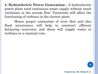 4. Hydroelectric Power Generation: - A hydroelectric
power plant need continuous water supply without much
variations in the stream flow. Variations will affect the
functioning of turbines in the electric plant.
Hence proper estimation of river flow and also
flood occurrences will help to construct efficient
balancing reservoirs and these will supply water to
turbines at a constant rate.
9
Prepared by : Mr. Vaidya O. A.
 
