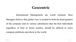 Geocentric
International Management are world oriented. Here
Managers believe that global view is needed in both the head quarters
of the company and its various subsidiaries that the best individuals
regardless of host or home country, should be utilized to solve
company problems anywhere in the world.
8/4/2022 100
 