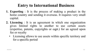 Entry to International Business
1. Exporting : It is the process of making a product in the
home country and sending it overseas. It requires very small
capital.
2. Licensing : It is an agreement in which one organization
gives limited rights to another to use certain assets
(expertise, patents, copyrights or eqpt.) for an agreed upon
fee or royalty
• Licensing allows to use assets within specific territory and
for a specific period
8/4/2022 101
 