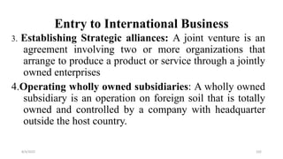 Entry to International Business
3. Establishing Strategic alliances: A joint venture is an
agreement involving two or more organizations that
arrange to produce a product or service through a jointly
owned enterprises
4.Operating wholly owned subsidiaries: A wholly owned
subsidiary is an operation on foreign soil that is totally
owned and controlled by a company with headquarter
outside the host country.
8/4/2022 102
 