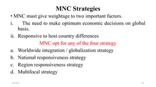 MNC Strategies
• MNC must give weightage to two important factors.
i. The need to make optimum economic decisions on global
basis.
ii. Responsive to host country differences
MNC opt for any of the four strategy
a. Worldwide integration / globalization strategy
b. National responsiveness strategy
c. Region responsiveness strategy
d. Multifocal strategy
8/4/2022 103
 