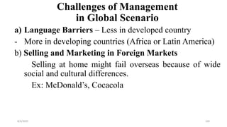 Challenges of Management
in Global Scenario
a) Language Barriers – Less in developed country
- More in developing countries (Africa or Latin America)
b) Selling and Marketing in Foreign Markets
Selling at home might fail overseas because of wide
social and cultural differences.
Ex: McDonald’s, Cocacola
8/4/2022 104
 