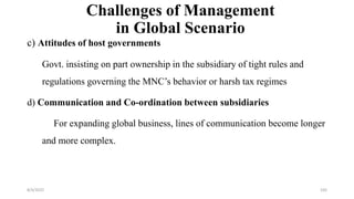 Challenges of Management
in Global Scenario
c) Attitudes of host governments
Govt. insisting on part ownership in the subsidiary of tight rules and
regulations governing the MNC’s behavior or harsh tax regimes
d) Communication and Co-ordination between subsidiaries
For expanding global business, lines of communication become longer
and more complex.
8/4/2022 105
 