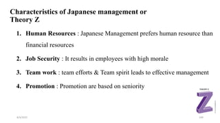 Characteristics of Japanese management or
Theory Z
1. Human Resources : Japanese Management prefers human resource than
financial resources
2. Job Security : It results in employees with high morale
3. Team work : team efforts & Team spirit leads to effective management
4. Promotion : Promotion are based on seniority
8/4/2022 109
 