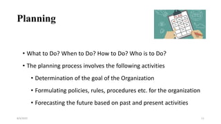 Planning
• What to Do? When to Do? How to Do? Who is to Do?
• The planning process involves the following activities
• Determination of the goal of the Organization
• Formulating policies, rules, procedures etc. for the organization
• Forecasting the future based on past and present activities
8/4/2022 11
 